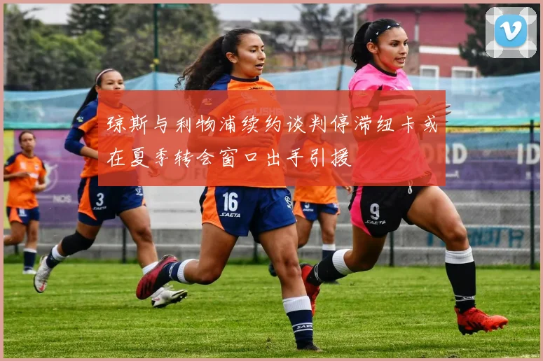 琼斯与利物浦续约谈判停滞纽卡或在夏季转会窗口出手引援