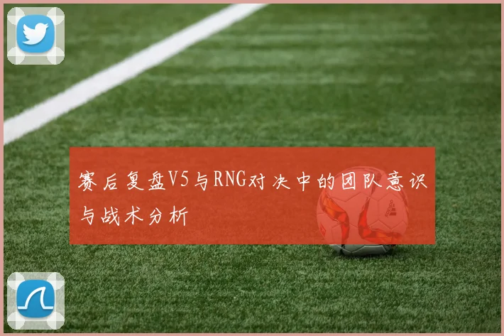 赛后复盘V5与RNG对决中的团队意识与战术分析